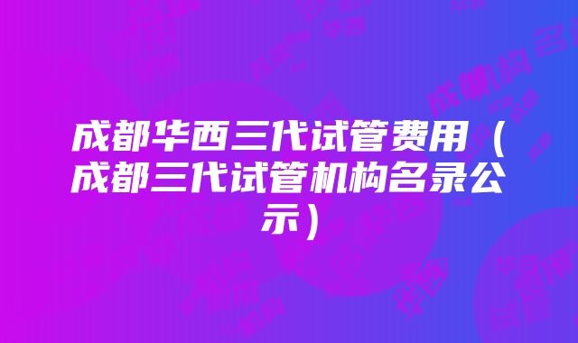 成都华西三代试管费用（成都三代试管机构名录公示）