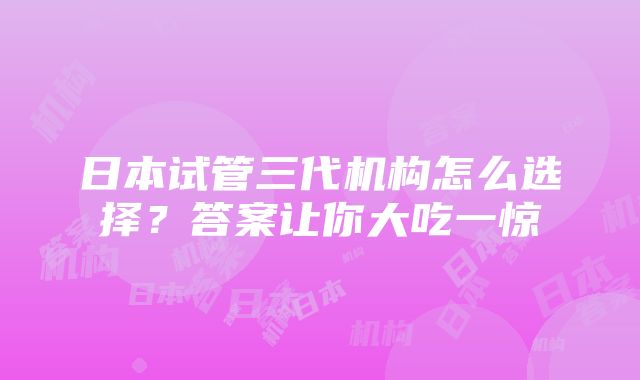 日本试管三代机构怎么选择？答案让你大吃一惊