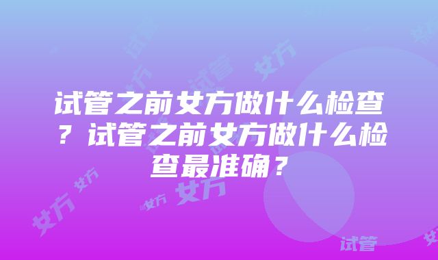 试管之前女方做什么检查？试管之前女方做什么检查最准确？