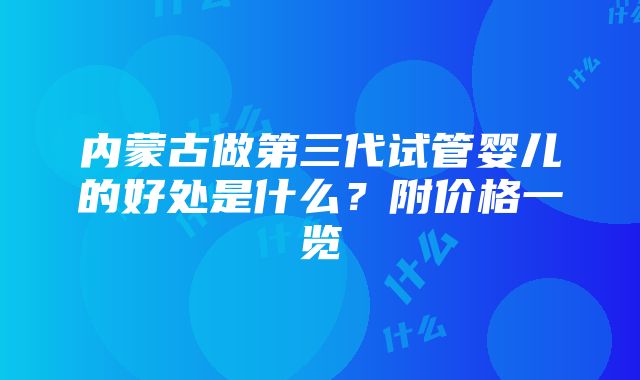 内蒙古做第三代试管婴儿的好处是什么？附价格一览