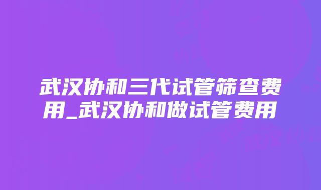 武汉协和三代试管筛查费用_武汉协和做试管费用