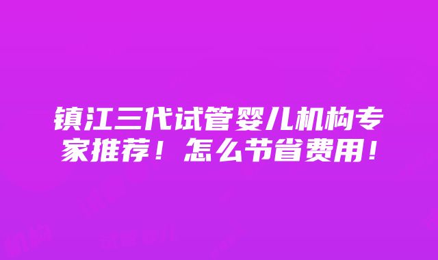 镇江三代试管婴儿机构专家推荐！怎么节省费用！