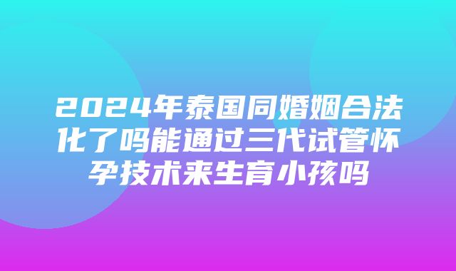 2024年泰国同婚姻合法化了吗能通过三代试管怀孕技术来生育小孩吗