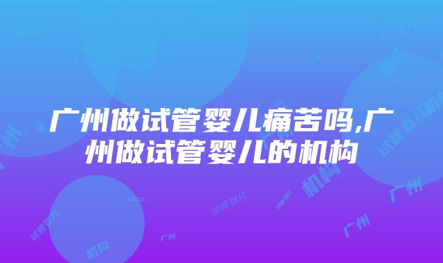 广州做试管婴儿痛苦吗,广州做试管婴儿的机构