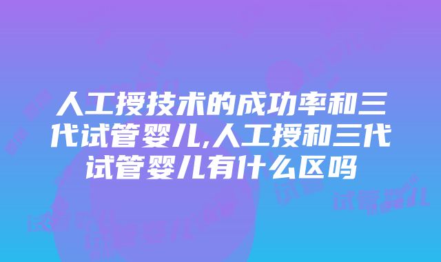 人工授技术的成功率和三代试管婴儿,人工授和三代试管婴儿有什么区吗