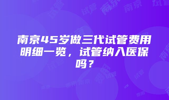 南京45岁做三代试管费用明细一览，试管纳入医保吗？