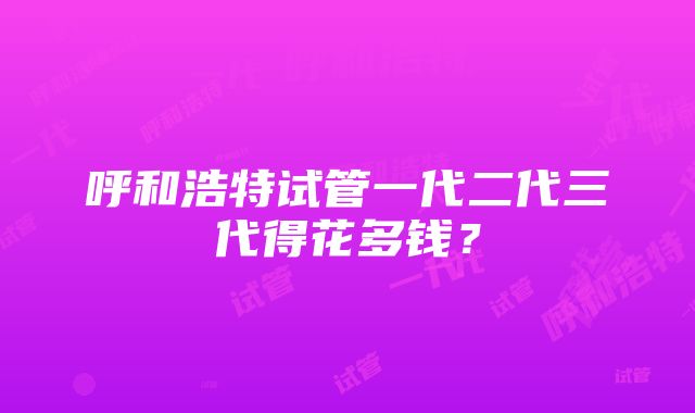 呼和浩特试管一代二代三代得花多钱？