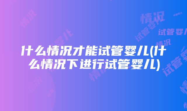 什么情况才能试管婴儿(什么情况下进行试管婴儿)