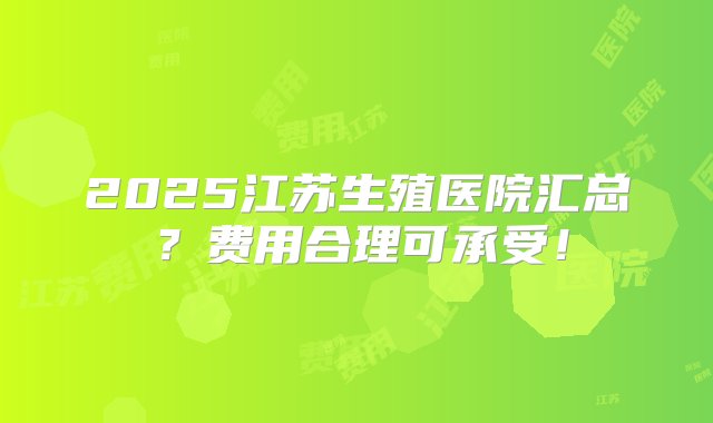 2025江苏生殖医院汇总？费用合理可承受！