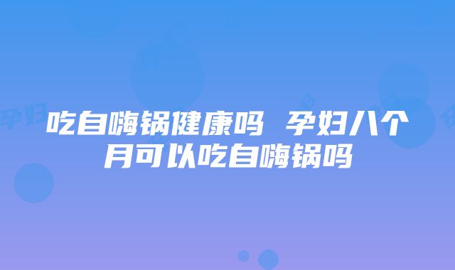 吃自嗨锅健康吗 孕妇八个月可以吃自嗨锅吗