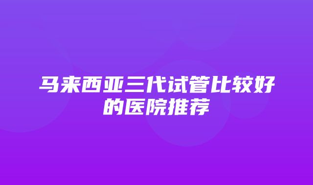 马来西亚三代试管比较好的医院推荐