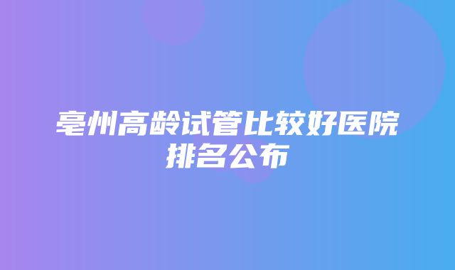 亳州高龄试管比较好医院排名公布