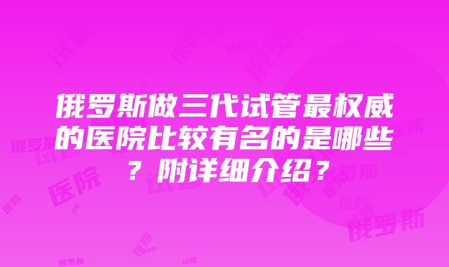 俄罗斯做三代试管最权威的医院比较有名的是哪些？附详细介绍？