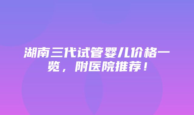 湖南三代试管婴儿价格一览，附医院推荐！