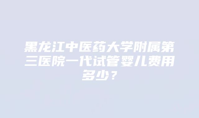 黑龙江中医药大学附属第三医院一代试管婴儿费用多少？