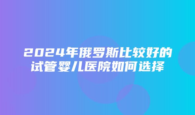 2024年俄罗斯比较好的试管婴儿医院如何选择