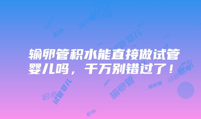 ​输卵管积水能直接做试管婴儿吗，千万别错过了！