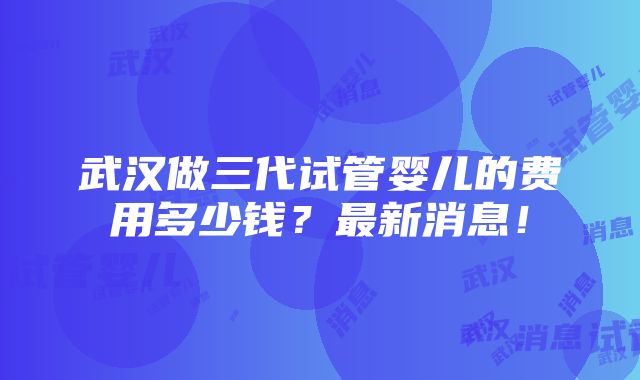 武汉做三代试管婴儿的费用多少钱？最新消息！