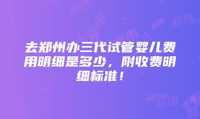 去郑州办三代试管婴儿费用明细是多少，附收费明细标准！