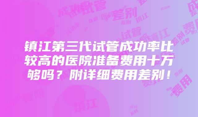 镇江第三代试管成功率比较高的医院准备费用十万够吗？附详细费用差别！