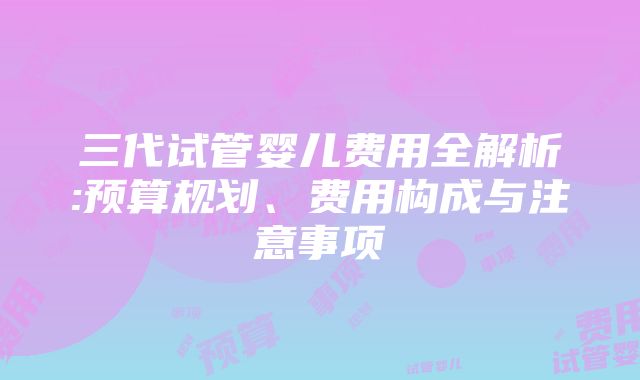 三代试管婴儿费用全解析:预算规划、费用构成与注意事项