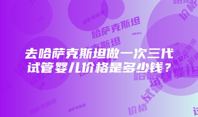 去哈萨克斯坦做一次三代试管婴儿价格是多少钱？