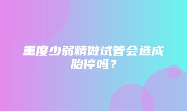 重度少弱精做试管会造成胎停吗？