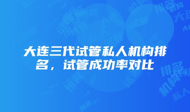 大连三代试管私人机构排名，试管成功率对比