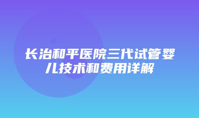 长治和平医院三代试管婴儿技术和费用详解