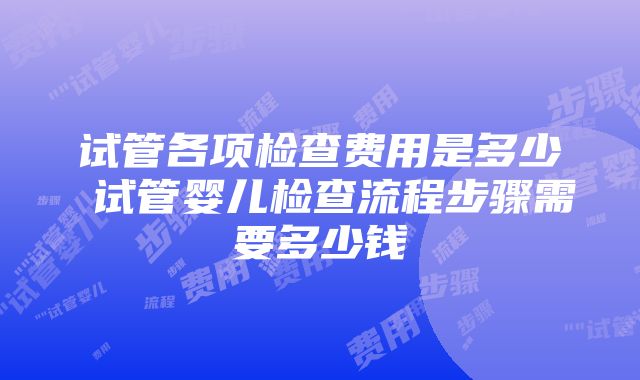 试管各项检查费用是多少 试管婴儿检查流程步骤需要多少钱