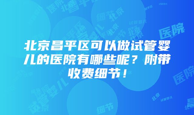 北京昌平区可以做试管婴儿的医院有哪些呢？附带收费细节！