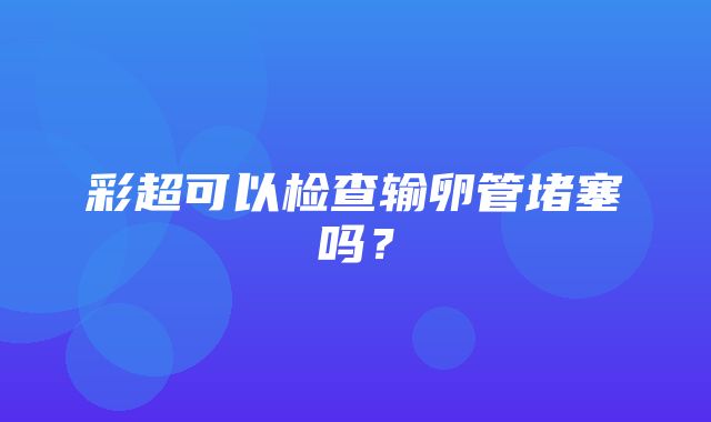 彩超可以检查输卵管堵塞吗？