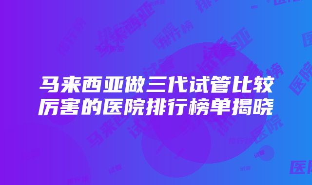 马来西亚做三代试管比较厉害的医院排行榜单揭晓