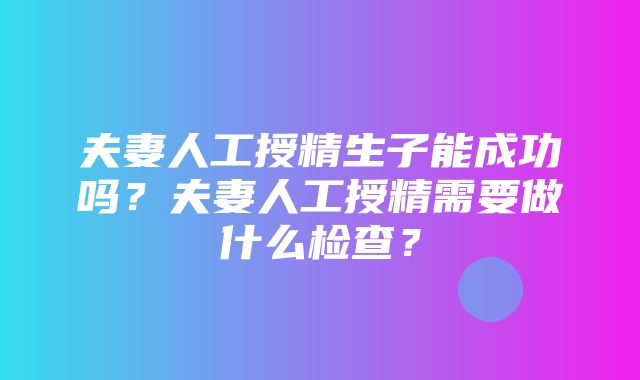 夫妻人工授精生子能成功吗？夫妻人工授精需要做什么检查？