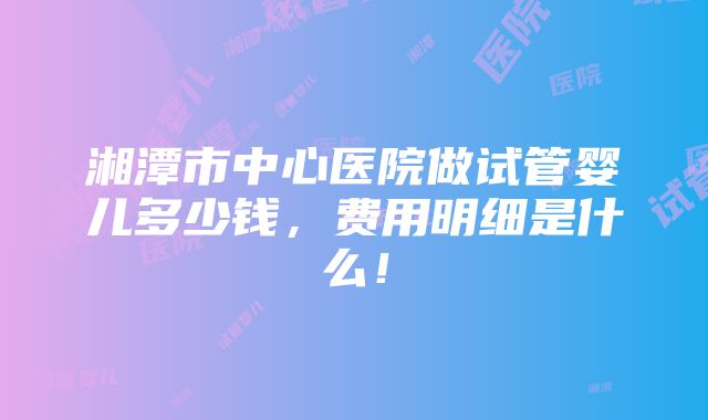 湘潭市中心医院做试管婴儿多少钱，费用明细是什么！