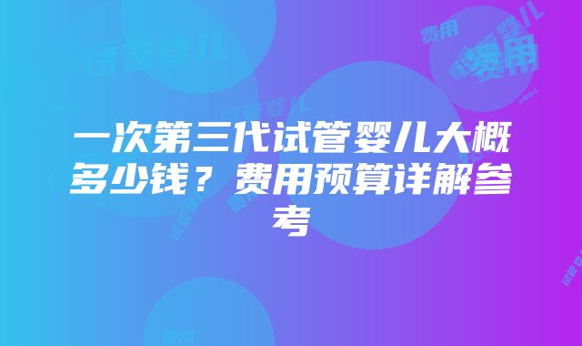 一次第三代试管婴儿大概多少钱？费用预算详解参考