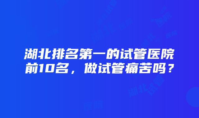 湖北排名第一的试管医院前10名，做试管痛苦吗？