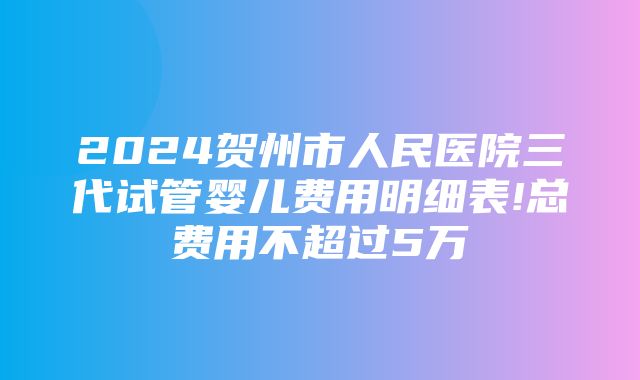 2024贺州市人民医院三代试管婴儿费用明细表!总费用不超过5万