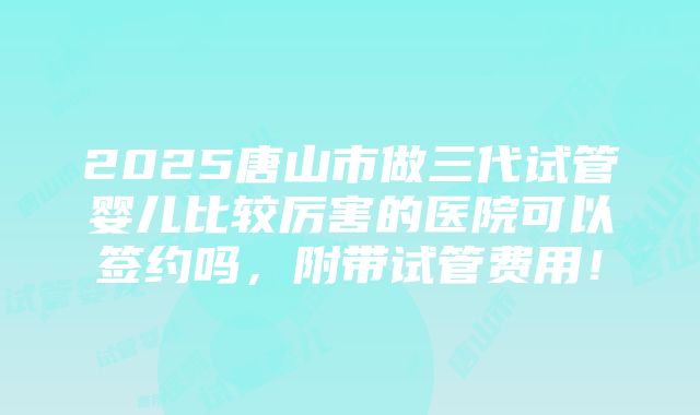 2025唐山市做三代试管婴儿比较厉害的医院可以签约吗，附带试管费用！