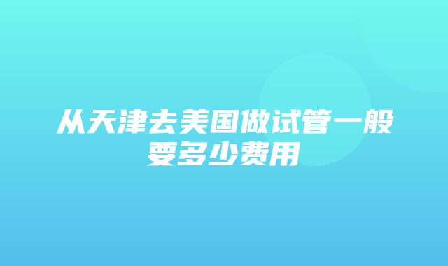 从天津去美国做试管一般要多少费用