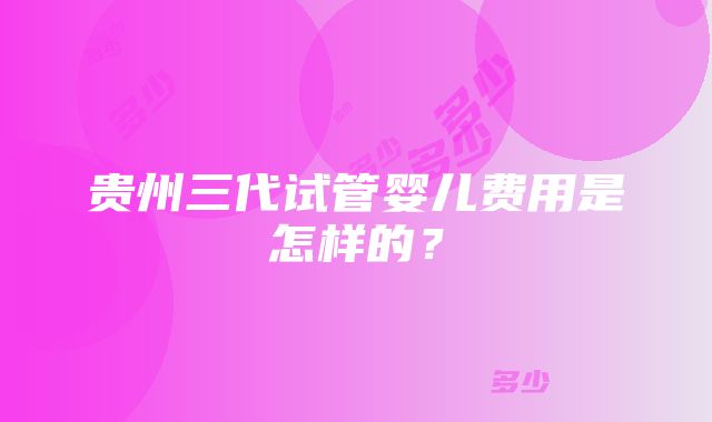 贵州三代试管婴儿费用是怎样的？