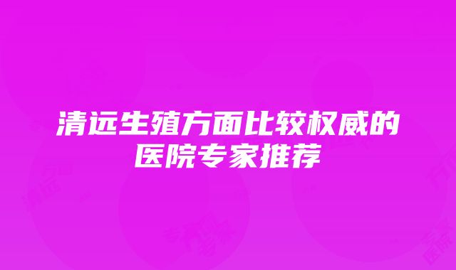 清远生殖方面比较权威的医院专家推荐