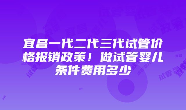 宜昌一代二代三代试管价格报销政策！做试管婴儿条件费用多少