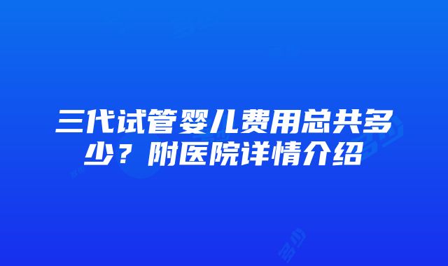 三代试管婴儿费用总共多少？附医院详情介绍