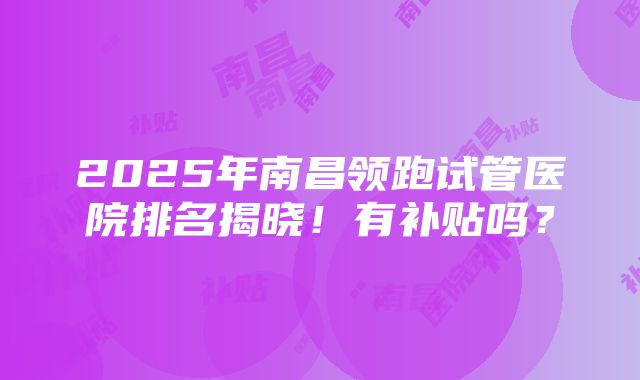 2025年南昌领跑试管医院排名揭晓！有补贴吗？