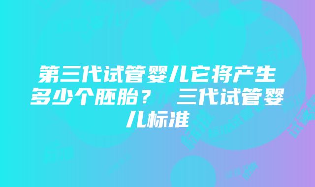 第三代试管婴儿它将产生多少个胚胎？ 三代试管婴儿标准