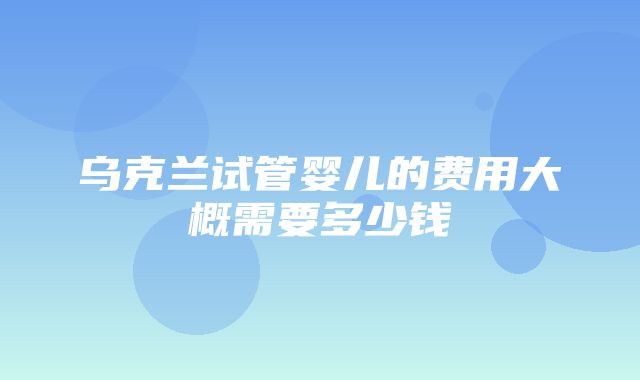 乌克兰试管婴儿的费用大概需要多少钱