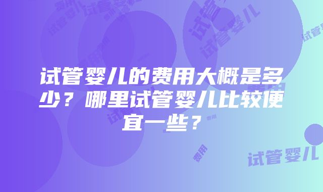 试管婴儿的费用大概是多少？哪里试管婴儿比较便宜一些？