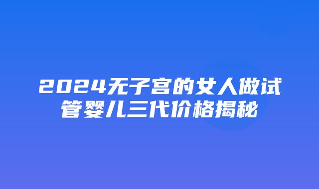 2024无子宫的女人做试管婴儿三代价格揭秘