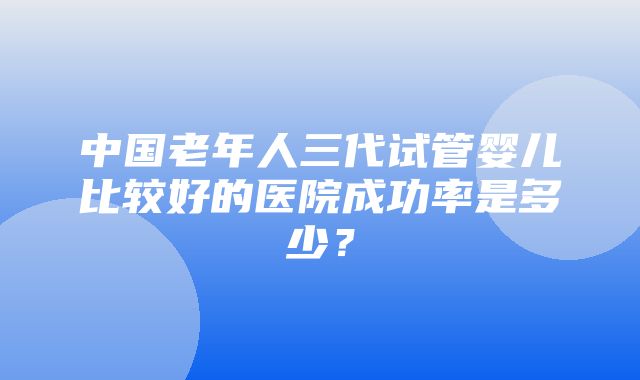 中国老年人三代试管婴儿比较好的医院成功率是多少？